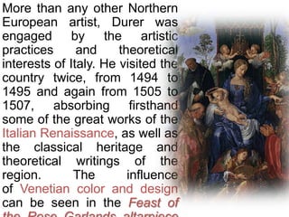 More than any other Northern
European artist, Durer was
engaged by the artistic
practices and theoretical
interests of Italy. He visited the
country twice, from 1494 to
1495 and again from 1505 to
1507, absorbing firsthand
some of the great works of the
Italian Renaissance, as well as
the classical heritage and
theoretical writings of the
region. The influence
of Venetian color and design
can be seen in the Feast of
 