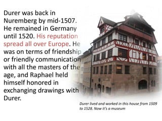 Durer was back in
Nuremberg by mid-1507.
He remained in Germany
until 1520. His reputation
spread all over Europe. He
was on terms of friendship
or friendly communication
with all the masters of the
age, and Raphael held
himself honored in
exchanging drawings with
Durer.
Durer lived and worked in this house from 1509
to 1528. Now it’s a museum
 