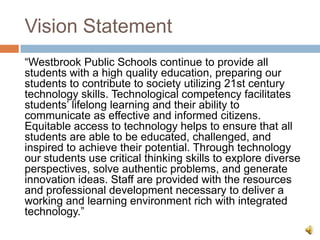 Vision Statement
―Westbrook Public Schools continue to provide all
students with a high quality education, preparing our
students to contribute to society utilizing 21st century
technology skills. Technological competency facilitates
students’ lifelong learning and their ability to
communicate as effective and informed citizens.
Equitable access to technology helps to ensure that all
students are able to be educated, challenged, and
inspired to achieve their potential. Through technology
our students use critical thinking skills to explore diverse
perspectives, solve authentic problems, and generate
innovation ideas. Staff are provided with the resources
and professional development necessary to deliver a
working and learning environment rich with integrated
technology.‖
 