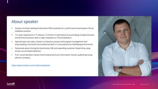 3www.luxoft.com
About speaker
LoGeek Night Ukraine September 2020
 Solution Architect leading the Business Office activities for Luxoft’s Automotive System Test &
Validation practice.
 15+ years experience in IT industry 12 of them in Automotive area providing complex business
and technical solutions with a major emphasis on Test & Validation.
 Specializing in pre-sales, solution architecture, project and program management and
enjoy leading a successful and productive team in a fast-paced and challenging environment.
 Passionate about driving the Automotive LOB and expanding customer footprint by using
proven accumulated expertise.
 Prior Luxoft worked in Government Enterprise (Court Information Centre), publishing house,
pharma company.
https://www.linkedin.com/in/oleksandrgoliak/
 