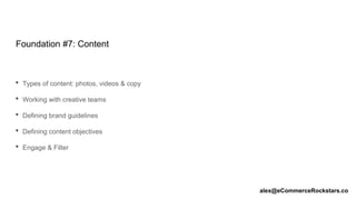 Foundation #7: Content
• Types of content: photos, videos & copy
• Working with creative teams
• Defining brand guidelines
• Defining content objectives
• Engage & Filter
alex@eCommerceRockstars.co
 