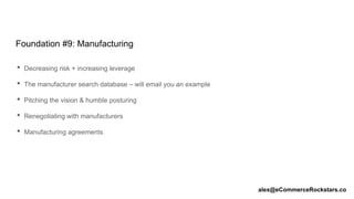 Foundation #9: Manufacturing
• Decreasing risk + increasing leverage
• The manufacturer search database – will email you an example
• Pitching the vision & humble posturing
• Renegotiating with manufacturers
• Manufacturing agreements
alex@eCommerceRockstars.co
 