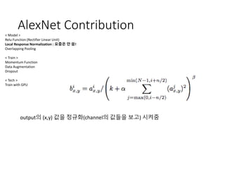 AlexNet Contribution
< Model >
Relu Function (Rectifier Linear Unit)
Local Response Normalization : 요즘은 안 씀!
Overlapping Pooling
< Train >
Momentum Function
Data Augmentation
Dropout
< Tech >
Train with GPU
output의 (x,y) 값을 정규화(channel의 값들을 보고) 시켜줌
 