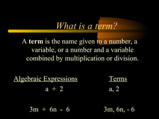 What is a term?
  A term is the name given to a number, a
     variable, or a number and a variable
   combined by multiplication or division.

Algebraic Expressions          Terms
          a + 2                a, 2

     3m + 6n - 6              3m, 6n, - 6
 