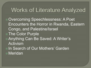 Works of Literature AnalyzedOvercoming Speechlessness: A Poet Encounters the Horror in Rwanda, Eastern Congo, and Palestine/IsraelThe Color PurpleAnything Can Be Saved: A Writer’s ActivismIn Search of Our Mothers’ GardenMeridan