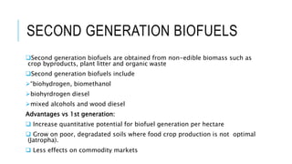 SECOND GENERATION BIOFUELS
Second generation biofuels are obtained from non-edible biomass such as
crop byproducts, plant litter and organic waste
Second generation biofuels include
“biohydrogen, biomethanol
biohyrdrogen diesel
mixed alcohols and wood diesel
Advantages vs 1st generation:
 Increase quantitative potential for biofuel generation per hectare
 Grow on poor, degradated soils where food crop production is not optimal
(Jatropha).
 Less effects on commodity markets
 