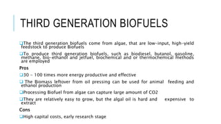 THIRD GENERATION BIOFUELS
The third generation biofuels come from algae, that are low-input, high-yield
feedstock to produce Biofuels
To produce third generation biofuels, such as biodiesel, butanol, gasoline,
methane, bio-ethanol and jetfuel, biochemical and or thermochemical methods
are employed
Pros
30 - 100 times more energy productive and effective
 The Biomass leftover from oil pressing can be used for animal feeding and
ethanol production
Processing Biofuel from algae can capture large amount of CO2
They are relatively easy to grow, but the algal oil is hard and expensive to
extract
Cons
High capital costs, early research stage
 