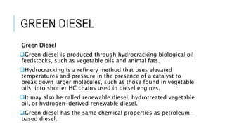 GREEN DIESEL
Green Diesel
Green diesel is produced through hydrocracking biological oil
feedstocks, such as vegetable oils and animal fats.
Hydrocracking is a refinery method that uses elevated
temperatures and pressure in the presence of a catalyst to
break down larger molecules, such as those found in vegetable
oils, into shorter HC chains used in diesel engines.
It may also be called renewable diesel, hydrotreated vegetable
oil, or hydrogen-derived renewable diesel.
Green diesel has the same chemical properties as petroleum-
based diesel.
 