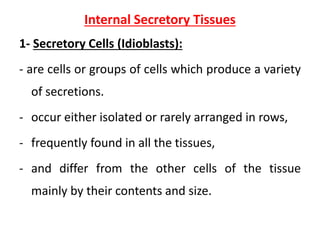 Internal Secretory Tissues
1- Secretory Cells (Idioblasts):
- are cells or groups of cells which produce a variety
of secretions.
- occur either isolated or rarely arranged in rows,
- frequently found in all the tissues,
- and differ from the other cells of the tissue
mainly by their contents and size.
 