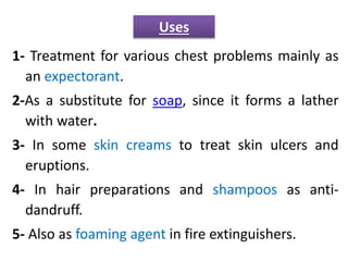 1- Treatment for various chest problems mainly as
an expectorant.
2-As a substitute for soap, since it forms a lather
with water.
3- In some skin creams to treat skin ulcers and
eruptions.
4- In hair preparations and shampoos as anti-
dandruff.
5- Also as foaming agent in fire extinguishers.
Uses
 