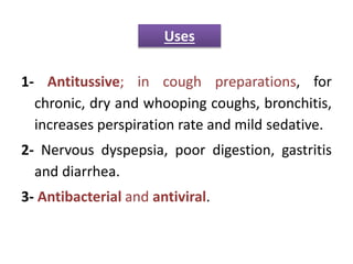 1- Antitussive; in cough preparations, for
chronic, dry and whooping coughs, bronchitis,
increases perspiration rate and mild sedative.
2- Nervous dyspepsia, poor digestion, gastritis
and diarrhea.
3- Antibacterial and antiviral.
Uses
 