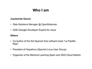 Juantomás García
• Data Solutions Manager @ OpenSistemas
• GDE (Google Developer Expert) for cloud
Others
• Co-Author of the first Spanish free software book “La Pastilla
Roja”
• President of Hispalinux (Spanish Linux User Group)
• Organizer of the Machine Learning Spain and GDG Cloud Madrid.
Who I am
 