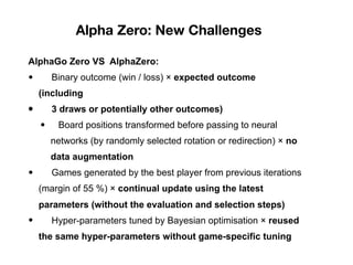 Alpha Zero: New Challenges
AlphaGo Zero VS AlphaZero:
• Binary outcome (win / loss) × expected outcome
(including
• 3 draws or potentially other outcomes)
• Board positions transformed before passing to neural
networks (by randomly selected rotation or redirection) × no
data augmentation
• Games generated by the best player from previous iterations
(margin of 55 %) × continual update using the latest
parameters (without the evaluation and selection steps)
• Hyper-parameters tuned by Bayesian optimisation × reused
the same hyper-parameters without game-specific tuning
 