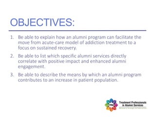 OBJECTIVES:
1. Be able to explain how an alumni program can facilitate the
move from acute-care model of addiction treatment to a
focus on sustained recovery.
2. Be able to list which specific alumni services directly
correlate with positive impact and enhanced alumni
engagement.
3. Be able to describe the means by which an alumni program
contributes to an increase in patient population.
 