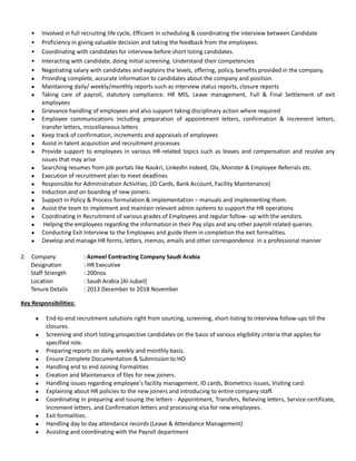 • Involved in full recruiting life cycle, Efficient in scheduling & coordinating the interview between Candidate
• Proficiency in giving valuable decision and taking the feedback from the employees.
• Coordinating with candidates for interview before short listing candidates.
• Interacting with candidate, doing initial screening. Understand their competencies
• Negotiating salary with candidates and explains the levels, offering, policy, benefits provided in the company.
 Providing complete, accurate information to candidates about the company and position.
 Maintaining daily/ weekly/monthly reports such as interview status reports, closure reports
 Taking care of payroll, statutory compliance. HR MIS, Leave management, Full & Final Settlement of exit
employees
 Grievance handling of employees and also support taking disciplinary action where required
 Employee communications including preparation of appointment letters, confirmation & increment letters,
transfer letters, miscellaneous letters
 Keep track of confirmation, increments and appraisals of employees
 Assist in talent acquisition and recruitment processes
 Provide support to employees in various HR-related topics such as leaves and compensation and resolve any
issues that may arise
 Searching resumes from job portals like Naukri, LinkedIn Indeed, Olx, Monster & Employee Referrals etc.
 Execution of recruitment plan to meet deadlines
 Responsible for Administration Activities, (ID Cards, Bank Account, Facility Maintenance)
 Induction and on boarding of new joiners.
 Support in Policy & Process formulation & implementation – manuals and implementing them.
 Assist the team to implement and maintain relevant admin systems to support the HR operations
 Coordinating in Recruitment of various grades of Employees and regular follow- up with the vendors.
 Helping the employees regarding the information in their Pay slips and any other payroll related queries.
 Conducting Exit Interview to the Employees and guide them in completion the exit formalities.
 Develop and manage HR forms, letters, memos, emails and other correspondence in a professional manner
2. Company : Azmeel Contracting Company Saudi Arabia
Designation : HR Executive
Staff Strength : 200nos
Location : Saudi Arabia [Al-Jubail]
Tenure Details : 2013 December to 2018 November
Key Responsibilities:
 End-to-end recruitment solutions right from sourcing, screening, short-listing to interview follow-ups till the
closures.
 Screening and short listing prospective candidates on the basis of various eligibility criteria that applies for
specified role.
 Preparing reports on daily, weekly and monthly basis.
 Ensure Complete Documentation & Submission to HO
 Handling end to end Joining Formalities
 Creation and Maintenance of files for new joiners.
 Handling issues regarding employee's facility management, ID cards, Biometrics issues, Visiting card.
 Explaining about HR policies to the new joiners and introducing to entire company staff.
 Coordinating in preparing and issuing the letters - Appointment, Transfers, Relieving letters, Service certificate,
Increment letters, and Confirmation letters and processing visa for new employees.
 Exit formalities.
 Handling day to day attendance records (Leave & Attendance Management)
 Assisting and coordinating with the Payroll department
 