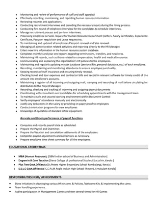  Monitoring and review of performance of staff and staff appraisal
 Effectively recording, maintaining, and reporting human resource information.
 Reviewing resumes and applications.
 Conducting recruitment interviews and providing the necessary inputs during the hiring process.
 Conducting first round of telephonic interview for the candidates to schedule interviews.
 Manage recruitment process and perform interviews.
 Processing employee services request for Human Resource Department (Letters, Salary Certificates, Experience
Certificate, Passport requisition and Leave request etc.
 To maintaining and updated all employees Passport renewal and Visa renewal.
 Managing all administration related activities and reporting directly to the HR Manager.
 Enters new hire information in the human resource system database.
 Completes monthly and year-end reports regarding terminations, transfers, and new hires.
 Maintaining HR records, such as those related to compensation, health and medical insurance.
 Communicating and explaining the organization's HR policies to the employees.
 Maintaining and regularly updating master database (personal file, personal database, etc.) of each employee.
 Recording, maintaining and monitoring attendance to ensure employee punctuality.
 Keeping records of staff insurance and ensuring timely renewal.
 Checking travel and tour expenses and contractor bills and record in relevant software for timely credit of the
amount into employee's accounts.
 Maintaining a register of all incoming and outgoing mail, stamping and recording of mail before circulating for
distribution to the Project Manager.
 Recording, checking and tracking all incoming and outgoing project documents
 Coordinating with consultants and candidates for scheduling appointments with the management team.
 To maintain a safe and secured working environment within Document Control
 Verify employees’ attendance manually and electronically
 Justify any deductions in the salary by providing on paper proof to employees
 Conduct orientation programs for new employees
 Knowledge of operation of standard office equipment.
Accurate and timely performance of payroll functions
 Computes and records payroll data as scheduled.
 Prepare the Payroll and Overtimes
 Prepare the Vacation and cancelation settlements of the employees.
 Completes payroll adjustments and corrections as necessary.
 Prepare employee time sheet summary for all the employees.
EDUCATIONAL CREDENTIALS
 MBA (Human Resource), [ISBM Indian school of Business and Administration]
 Degree In B.Com Taxation [Siena Collage of professional Studies Edacochin ,Kerala ]
 Plus Two Govt.Of Kerala [St.Peters Higher Secondary School Kumbalangi, Kerala]
 S.S.L.C Govt.Of Kerala [C.C.P.LM Anglo Indian High School Thevera, Ernakulam Kerala]
RESPONSIBILITIES HELD/ ACHIEVEMENTS
● Done initiatives in developing various HR systems & Policies /Welcome Kits & implementing the same.
● Team handling experience.
● Active participation in Management Games and won several times for HR Games
 