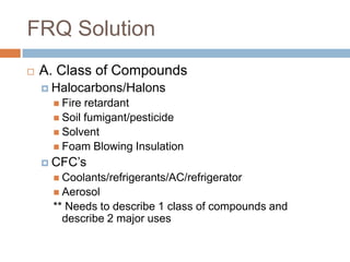 FRQ Solution
   A. Class of Compounds
     Halocarbons/Halons
      Fire retardant
      Soil fumigant/pesticide
      Solvent
      Foam Blowing Insulation
     CFC’s
      Coolants/refrigerants/AC/refrigerator
      Aerosol
     ** Needs to describe 1 class of compounds and
       describe 2 major uses
 