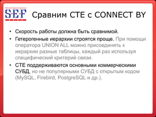 Сравним CTE с CONNECT BY

• Скорость работы должна быть сравнимой.
• Гетерогенные иерархии строятся проще. При помощи
  оператора UNION ALL можно присоединять к
  иерархии разные таблицы, каждый раз используя
  специфический критерий связи.
• CTE поддерживаются основными коммерческими
  СУБД, но не популярными СУБД с открытым кодом
  (MySQL, Firebird, PostgreSQL и др.).
 