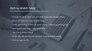 Không chỉ lắng nghe mà còn phải thấu hiểu khách hàng
Phục vụ theo nhu cầu khách hàng
Chiếc ghế trống: Nhân vật quan trọng nhất trong phòng họp
Không bao giờ chấp nhận mức 99%
Tôn trọng khách hàng
Phấn đấu để tạo ra một công ty "hướng khách hàng"
Không ngại xin lỗi
 