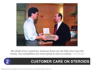 “Be afraid of our customers, because those are the folks who have the
                  money. Our competitors are never going to send us money.” Jeff Bezos


          2                                                   CUSTOMER CARE ON STEROIDS
Jeff Bezos delivering a package to Amazon.com’s millionth customer in October 1997 (credits: Amazon.com).
 