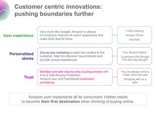 Customer centric innovations:
     pushing boundaries further

                   Very much like Google, Amazon is always                  1-Click ordering
User experience    innovating to improve its users’ experience and           Amazon Prime
                   make them feel at home.                                     Vouchers




                   One-to-one marketing to tailor the content to the     “Your Recent History”
   Personalized    customer, help him discover new products and         “Customers Who Bought
         stores    provide unique experiences.                           This Item Also Bought”



                   Detailed and safe step-by-step buying process with   “You can always remove
                   A-to-Z Safe Buying Protection.                         it later” [from the cart]
          Trust    Amazon won and maintained customers’                   “Shopping with us is
                   confidence.                                                   safe”




             Amazon.com implements all its consumers’ hidden needs
         to become their first destination when thinking of buying online.
 