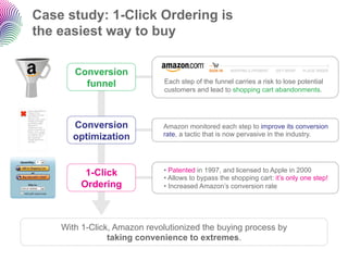 Case study: 1-Click Ordering is
     the easiest way to buy

                           Conversion
                             funnel               Each step of the funnel carries a risk to lose potential
                                                  customers and lead to shopping cart abandonments.

Impossible d'afficher
l'image. Votre
ordinateur manque
peut-être de
mémoire pour ouvrir



                          Conversion
l'image ou l'image
est endommagée.
Redémarrez
l'ordinateur, puis
ouvrez à nouveau le
                                                 Amazon monitored each step to improve its conversion
                                                 rate, a tactic that is now pervasive in the industry.
ﬁchier. Si le x rouge



                          optimization
est toujours affiché,
vous devrez peut-
être supprimer
l'image avant de la
réinsérer.




                              1-Click            •  Patented in 1997, and licensed to Apple in 2000
                                                 •  Allows to bypass the shopping cart: it’s only one step!
                             Ordering            •  Increased Amazon’s conversion rate




                        With 1-Click, Amazon revolutionized the buying process by
                                    taking convenience to extremes.
 