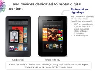 …and devices dedicated to broad digital
content                         Optimized for
                                                                    digital age
                                                                    The Kindle Fire is optimized
                                                                    for consuming digital
                                                                    content from Amazon with:
                                                                    •    Wi-Fi access to Amazon
                                                                         store (22 millions of
                                                                         books, magazines,
                                                                         videos and apps)
                                                                    •    7’’ HD screen
                                                                    •    11h of battery life




   Kindle Fire                         Kindle Fire HD
Kindle Fire is not a low-cost iPad, it is a high quality device dedicated to the digital
                 content experience (music, books, videos, apps)
 