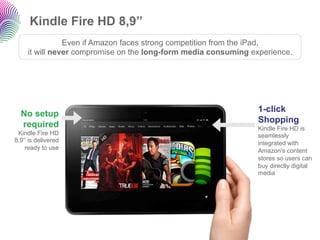 Kindle Fire HD 8,9’’
                Even if Amazon faces strong competition from the iPad,
     it will never compromise on the long-form media consuming experience.




                                                                 1-click
  No setup
                                                                 Shopping
  required                                                       Kindle Fire HD is
 Kindle Fire HD                                                  seamlessly
8,9’’ is delivered                                               integrated with
    ready to use                                                 Amazon's content
                                                                 stores so users can
                                                                 buy directly digital
                                                                 media
 