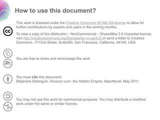 How to use this document?
This work is licensed under the Creative Commons BY-NC-SA license to allow for
further contributions by experts and users in the coming months.
To view a copy of this Attribution – NonCommercial – ShareAlike 3.0 Unported license,
visit http://creativecommons.org/licenses/by-nc-sa/3.0/ or send a letter to Creative
Commons, 1712nd Street, Suite300, San Francisco, California, 94105, USA.



You are free to share and remix/adapt the work




You must cite this document:
Stéphane Distinguin, Amazon.com: the Hidden Empire, faberNovel, May 2011.




You may not use this work for commercial purposes. You may distribute a modified
work under the same or similar license.
 