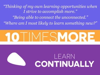 10TIMESMORE
“Thinking of my own learning opportunities when
I strive to accomplish more.”
“Being able to connect the unconnected.”
“Where am I most likely to learn something new?”
LEARN
CONTINUALLY
 