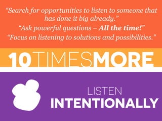 10TIMESMORE
LISTEN
INTENTIONALLY
“Search for opportunities to listen to someone that
has done it big already.”
“Ask powerful questions – All the time!”
“Focus on listening to solutions and possibilities.”
 