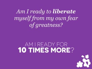 Am I ready to liberate
myself from my own fear
of greatness?
AM I READY FOR
10 TIMES MORE?
 