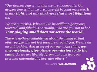 “Our deepest fear is not that we are inadequate. Our
deepest fear is that we are powerful beyond measure. It
is our light, not our darkness that most frightens
us.
We ask ourselves, Who am I to be brilliant, gorgeous,
talented, and fabulous? Actually, who are you not to be?
Your playing small does not serve the world.
There is nothing enlightened about shrinking so that
other people will not feel insecure around you. We are all
meant to shine. And as we let our own light shine, we
unconsciously give others permission to do the
same. As we are liberated from our own fear, our
presence automatically liberates others.”
MARIANNEWILLIAMSON
 