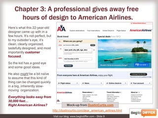 3: The design pro gives away free time to American Airlines.Here’s what this 22-year-old designer came up with in a few hours. Not perfect, but to my eye, it’s clean, clearly organized, tastefully designed, and most importantly customer focused.So the kid has a good eye and some smart ideas.He also might be a bit naïve to assume that things that seem so small can be changed quickly in a big organization.But then, everything looks small from 30,000 feet… Right American Airlines?The mock-up by Dustin Curtishttp://dustincurtis.com/dear_american_airlines.html