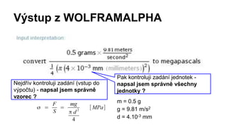 Výstup z WOLFRAMALPHA
Nejdřív kontroluji zadání (vstup do
výpočtu) - napsal jsem správně
vzorec ?
Pak kontroluji zadání jednotek -
napsal jsem správně všechny
jednotky ?
m = 0.5 g
g = 9.81 m/s2
d = 4.10-3 mm
 