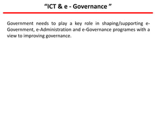 “ICT & e - Governance ”
Government needs to play a key role in shaping/supporting e-
Government, e-Administration and e-Governance programes with a
view to improving governance.
 