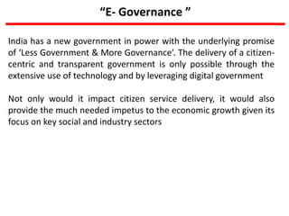 “E- Governance ”
India has a new government in power with the underlying promise
of ‘Less Government & More Governance’. The delivery of a citizen-
centric and transparent government is only possible through the
extensive use of technology and by leveraging digital government
Not only would it impact citizen service delivery, it would also
provide the much needed impetus to the economic growth given its
focus on key social and industry sectors
 