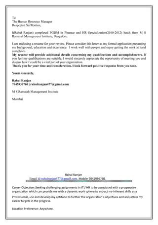 To
The Human Resource Manager
Respected Sir/Madam,
I(Rahul Ranjan) completed PGDM in Finance and HR Specialization(2010-2012) batch from M S
Ramaiah Management Institute, Bangalore.
I am enclosing a resume for your review. Please consider this letter as my formal application presenting
my background, education and experience. I work well with people and enjoy getting the work at hand
completed.
My resume will provide additional details concerning my qualifications and accomplishments. If
you feel my qualifications are suitable, I would sincerely appreciate the opportunity of meeting you and
discuss how I could be a vital part of your organization.
Thank you for your time and consideration. I look forward positive response from you soon.
Yours sincerely,
Rahul Ranjan
7045930760 | rahulranjan477@gmail.com
M S Ramaiah Management Institute
Mumbai
Rahul Ranjan
Email id-rahulranjan477@gmail.com. Mobile-7045930760.
Career Objective: Seeking challenging assignments in IT / HR to be associated with a progressive
organization which can provide me with a dynamic work sphere to extract my inherent skills as a
Professional, use and develop my aptitude to further the organization’s objectives and also attain my
career targets in the progress.
Location Preference: Anywhere.
 