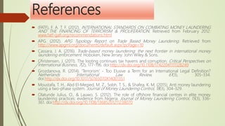 References
 (FATF), F. A. T. F. (2012). INTERNATIONAL STANDARDS ON COMBATING MONEY LAUNDERING
AND THE FINANCING OF TERRORISM & PROLIFERATION. Retrieved from February 2012:
www.fatf-gafi.org/recommendations.html
 APG. (2012). APG Typology Report on Trade Based Money Laundering. Retrieved from
http://www.apgml.org/documents/default.aspx?pcPage=10
 Cassara, J. A. (2016). Trade-based money laundering: the next frontier in international money
laundering enforcement. Hoboken, New Jersey: John Wiley & Sons.
 Christensen, J. (2011). The looting continues tax havens and corruption. Critical Perspectives on
International Business, 7(2), 177-196. doi:http://dx.doi.org/10.1108/17422041111128249
 Grozdanova, R. (2014). 'Terrorism' - Too Elusive a Term for an International Legal Definition?
Netherlands International Law Review, 61(3), 305-334.
doi:http://dx.doi.org/10.1017/S0165070X14001351
 Moustafa, T. H., Abd El-Megied, M. Z., Sobh, T. S., & Shafea, K. M. (2015). Anti money laundering
using a two-phase system. Journal of Money Laundering Control, 18(3), 304-329.
 Olatunde Julius, O., & Lauwo, S. (2012). The role of offshore financial centres in elite money
laundering practices: evidence from Nigeria. Journal of Money Laundering Control, 15(3), 336-
361. doi:http://dx.doi.org/10.1108/13685201211238070
 