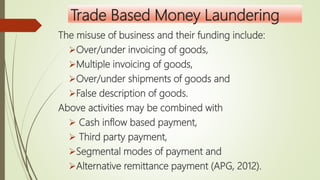 Trade Based Money Laundering
The misuse of business and their funding include:
Over/under invoicing of goods,
Multiple invoicing of goods,
Over/under shipments of goods and
False description of goods.
Above activities may be combined with
 Cash inflow based payment,
 Third party payment,
Segmental modes of payment and
Alternative remittance payment (APG, 2012).
 