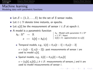 Preliminaries Adaptive Model Selection Adaptive Model Selection
Machine learning
Modeling data with parametric functions
Let S = {1, 2, . . . , S} be the set of S sensor nodes.
Let t ∈ N denote time instants, or epochs.
Let si [t] be the measurement of sensor i ∈ S at epoch t.
A model is a parametric function
hθ : Rn
→ R
x → ˆsi [t] = hθ(x)
hθ : Model with parameter θ ∈ Rp
x ∈ Rn: Input.
ˆsi [t] ∈ R: approximation to si [t]
Temporal models, e.g., ˆsi [t] = θ1si [t − 1] + θ2si [t − 2]
x = (si [t − 1], si [t − 2]): past measurements of sensor i are
used to model si [t].
Spatial models, e.g., ˆsi [t] = θ1sj [t] + θ2sk [t]
x = (sj [t], sk [t]), j, k ∈ S: measurements of sensors j and k are
used to model measurements of sensor i.
 