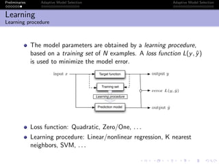 Preliminaries Adaptive Model Selection Adaptive Model Selection
Learning
Learning procedure
The model parameters are obtained by a learning procedure,
based on a training set of N examples. A loss function L(y, ˆy)
is used to minimize the model error.
Target function
Prediction model
Training set
output ˆy
output yinput x
error L(y, ˆy)
Learning procedure
Loss function: Quadratic, Zero/One, . . .
Learning procedure: Linear/nonlinear regression, K nearest
neighbors, SVM, . . .
 