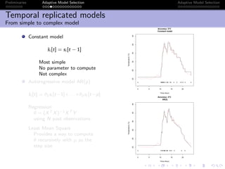 Preliminaries Adaptive Model Selection Adaptive Model Selection
Temporal replicated models
From simple to complex model
Constant model
ˆsi [t] = si [t − 1]
Most simple
No parameter to compute
Not complex
Autoregressive model AR(p)
ˆsi [t] = θ1si [t−1]+. . .+θpsi [t−p]
Regression
θ = (XT X)−1XT Y
using N past observations
Least Mean Square
Provides a way to compute
θ recursively with µ as the
step size
0 5 10 15 20
202530354045
Accuracy: 2°C
Constant model
Time (Hour)
Temperature(°C)
q qq qqq qq q q qq q q q q q q q q q
0 5 10 15 20
202530354045
Accuracy: 2°C
AR(2)
Time (Hour)
Temperature(°C)
q qq q q qqq q qq q q q q q q
 