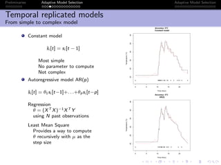 Preliminaries Adaptive Model Selection Adaptive Model Selection
Temporal replicated models
From simple to complex model
Constant model
ˆsi [t] = si [t − 1]
Most simple
No parameter to compute
Not complex
Autoregressive model AR(p)
ˆsi [t] = θ1si [t−1]+. . .+θpsi [t−p]
Regression
θ = (XT X)−1XT Y
using N past observations
Least Mean Square
Provides a way to compute
θ recursively with µ as the
step size
0 5 10 15 20
202530354045
Accuracy: 2°C
Constant model
Time (Hour)
Temperature(°C)
q qq qqq qq q q qq q q q q q q q q q
0 5 10 15 20
202530354045
Accuracy: 2°C
AR(2)
Time (Hour)
Temperature(°C)
q qq q q qqq q qq q q q q q q
 