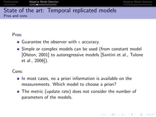 Preliminaries Adaptive Model Selection Adaptive Model Selection
State of the art: Temporal replicated models
Pros and cons
Pros:
Guarantee the observer with accuracy.
Simple or complex models can be used (from constant model
[Olston, 2001] to autoregressive models [Santini et al., Tulone
et al., 2006]).
Cons:
In most cases, no a priori information is available on the
measurements. Which model to choose a priori?
The metric (update rate) does not consider the number of
parameters of the models.
 