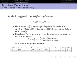 Preliminaries Adaptive Model Selection Adaptive Model Selection
Adaptive Model Selection
Metric to assess communication savings
Metric suggested: the weighted update rate
Wk[t] = CkUk[t]
Update rate Uk [t]: percentage of updates for model k at
epoch t ([Olston, 2001, Jain et al., 2004, Santini et al., Tulone
et al., 2006]).
Model cost Ck : takes into account the number of parameters
of the k-th model.
Ck = P
P−D+1
P: Size of the packet.
D: Size of the data load.
→ P − D is the packet overhead
SYNC Packet Address Message Group Data . . . Data CRC SYNC
BYTE Type Type ID Length BYTE
1 2 3 5 6 7 . . . Size D P-2 P
 