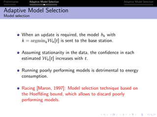 Preliminaries Adaptive Model Selection Adaptive Model Selection
Adaptive Model Selection
Model selection
When an update is required, the model hk with
k = argminkWk[t] is sent to the base station.
Assuming stationarity in the data, the conﬁdence in each
estimated Wk[t] increases with t.
Running poorly performing models is detrimental to energy
consumption.
Racing [Maron, 1997]: Model selection technique based on
the Hoeﬀding bound, which allows to discard poorly
performing models.
 