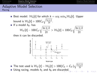 Preliminaries Adaptive Model Selection Adaptive Model Selection
Adaptive Model Selection
Racing
Best model: Wk[t] for which k = arg minkWk[t]. Upper
bound is Wk[t] + 100Ck
ln 1/δ
2t .
If a model hk has
Wk [t] − 100Ck
ln 1/δ
2t
> Wk[t] + 100Ck
ln 1/δ
2t
then it can be discarded.
Model type
Weightedupdaterate
h1 h2 h3 h4 h5 h6
Upper bound
for error
Estimated error
for
h3
h4
The test used is Wk [t] − Wk[t] > 100(Ck + Ck ) ln 1/δ
2t
Using racing, models h1 and h6 are discarded.
 