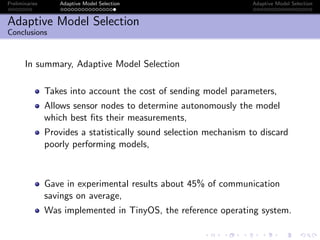 Preliminaries Adaptive Model Selection Adaptive Model Selection
Adaptive Model Selection
Conclusions
In summary, Adaptive Model Selection
Takes into account the cost of sending model parameters,
Allows sensor nodes to determine autonomously the model
which best ﬁts their measurements,
Provides a statistically sound selection mechanism to discard
poorly performing models,
Gave in experimental results about 45% of communication
savings on average,
Was implemented in TinyOS, the reference operating system.
 