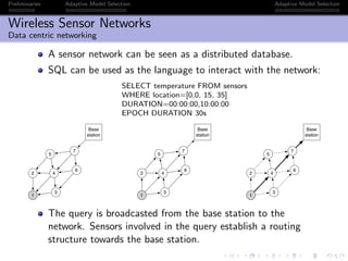 Preliminaries Adaptive Model Selection Adaptive Model Selection
Wireless Sensor Networks
Data centric networking
A sensor network can be seen as a distributed database.
SQL can be used as the language to interact with the network:
SELECT temperature FROM sensors
WHERE location=[0,0, 15, 35]
DURATION=00:00:00,10:00:00
EPOCH DURATION 30s
1
5
7
6
3
2 4
Base
station
1
5
7
6
3
2 4
Base
station
1
5
7
6
3
2 4
Base
station
The query is broadcasted from the base station to the
network. Sensors involved in the query establish a routing
structure towards the base station.
 